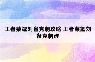 王者荣耀刘备克制攻略 王者荣耀刘备克制谁